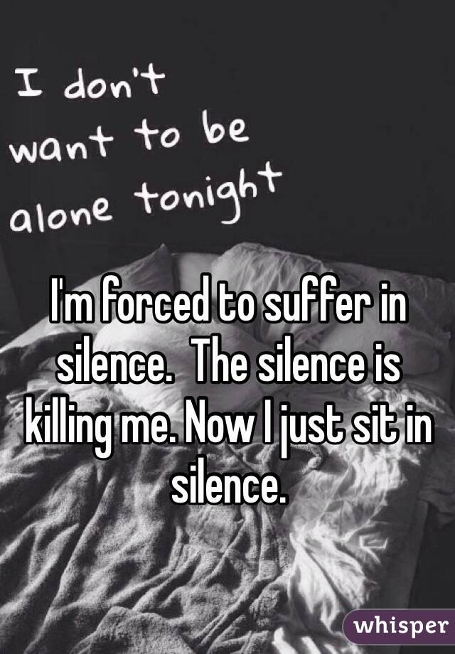 I'm forced to suffer in silence.  The silence is killing me. Now I just sit in silence. 