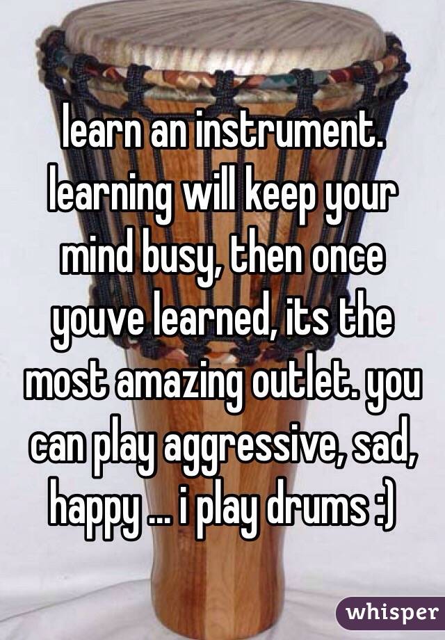 learn an instrument. learning will keep your mind busy, then once youve learned, its the most amazing outlet. you can play aggressive, sad, happy ... i play drums :) 