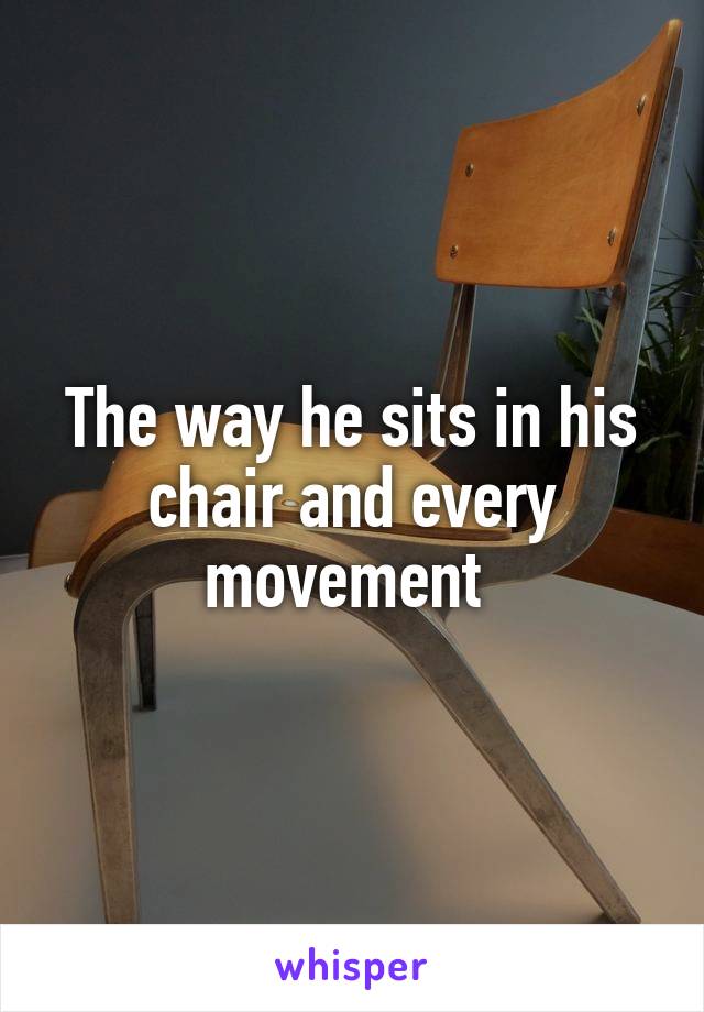 The way he sits in his chair and every movement 