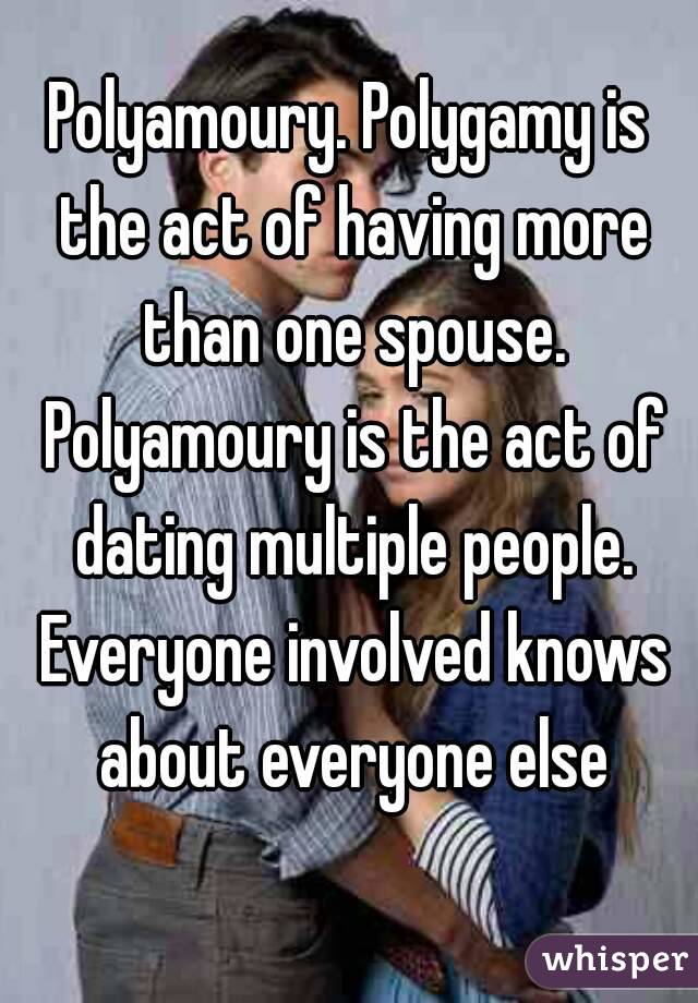 Polyamoury. Polygamy is the act of having more than one spouse. Polyamoury is the act of dating multiple people. Everyone involved knows about everyone else