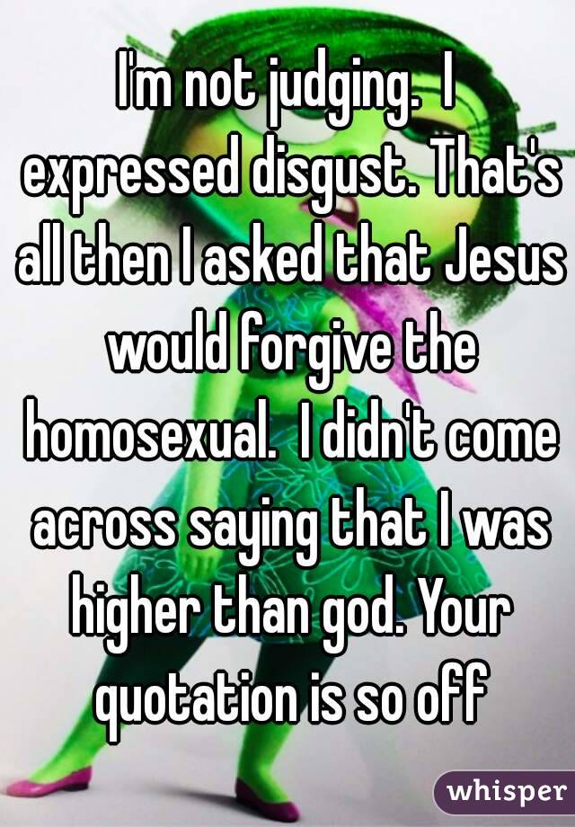 I'm not judging.  I expressed disgust. That's all then I asked that Jesus would forgive the homosexual.  I didn't come across saying that I was higher than god. Your quotation is so off