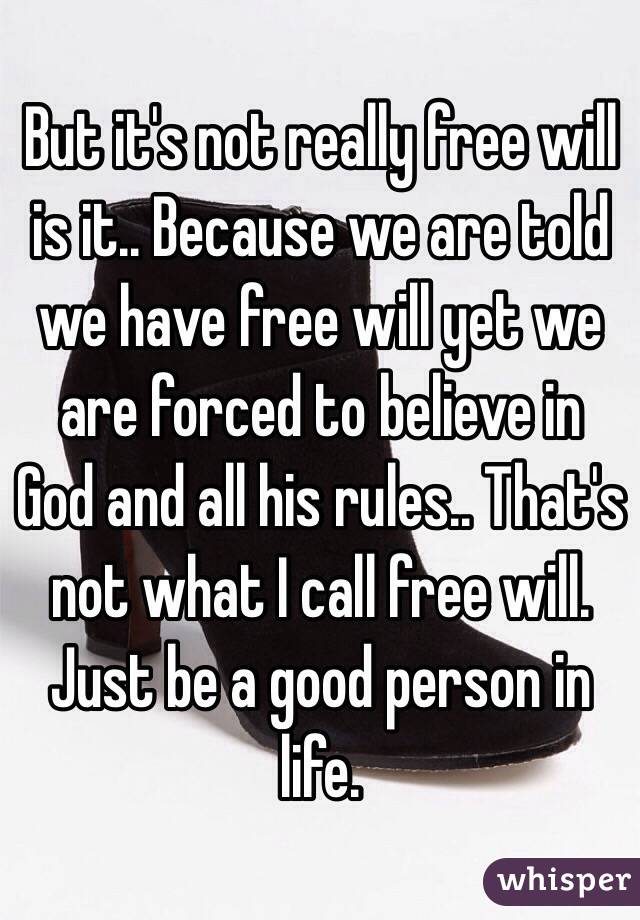 But it's not really free will is it.. Because we are told we have free will yet we are forced to believe in God and all his rules.. That's not what I call free will. Just be a good person in life.