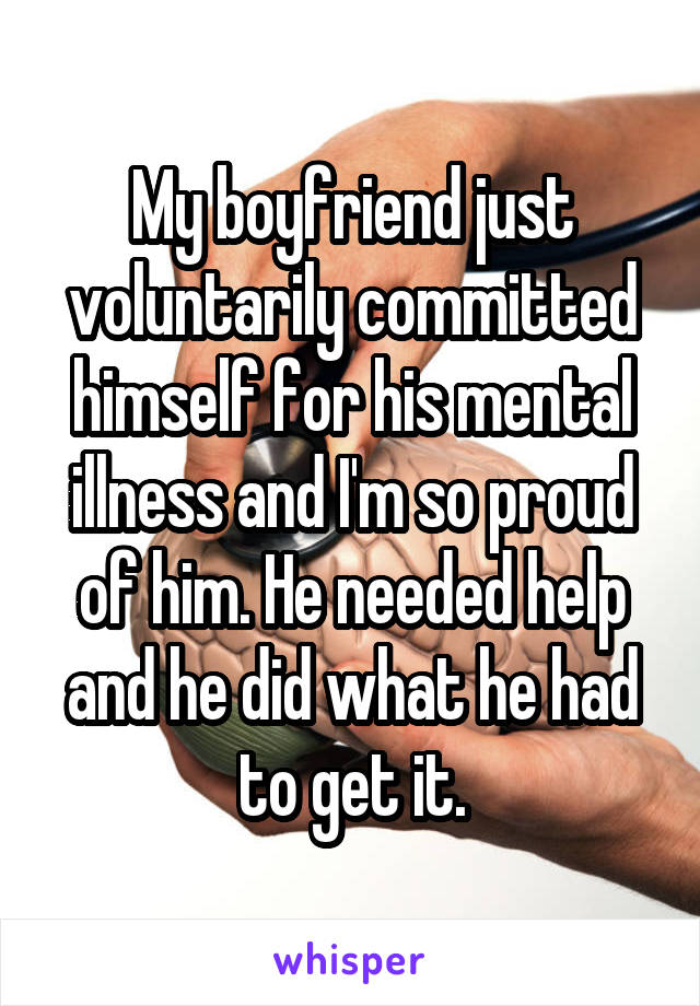 My boyfriend just voluntarily committed himself for his mental illness and I'm so proud of him. He needed help and he did what he had to get it.