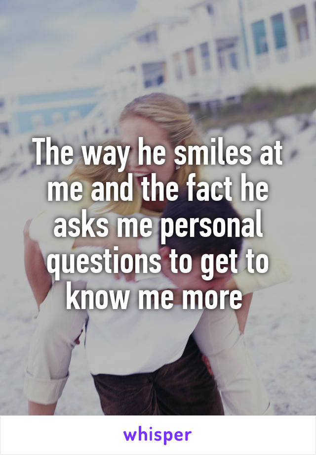 The way he smiles at me and the fact he asks me personal questions to get to know me more 
