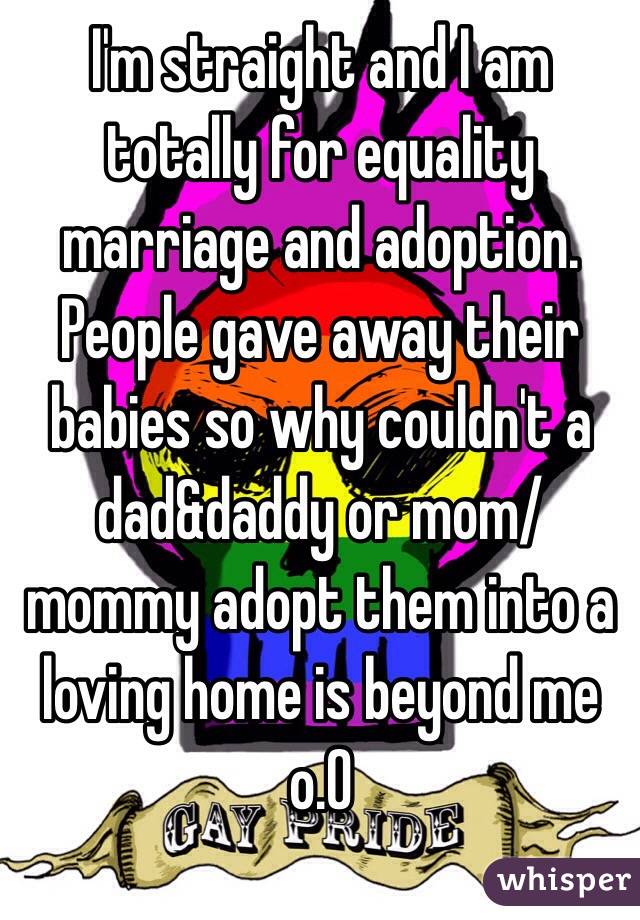 I'm straight and I am totally for equality marriage and adoption. People gave away their babies so why couldn't a dad&daddy or mom/mommy adopt them into a loving home is beyond me o.O