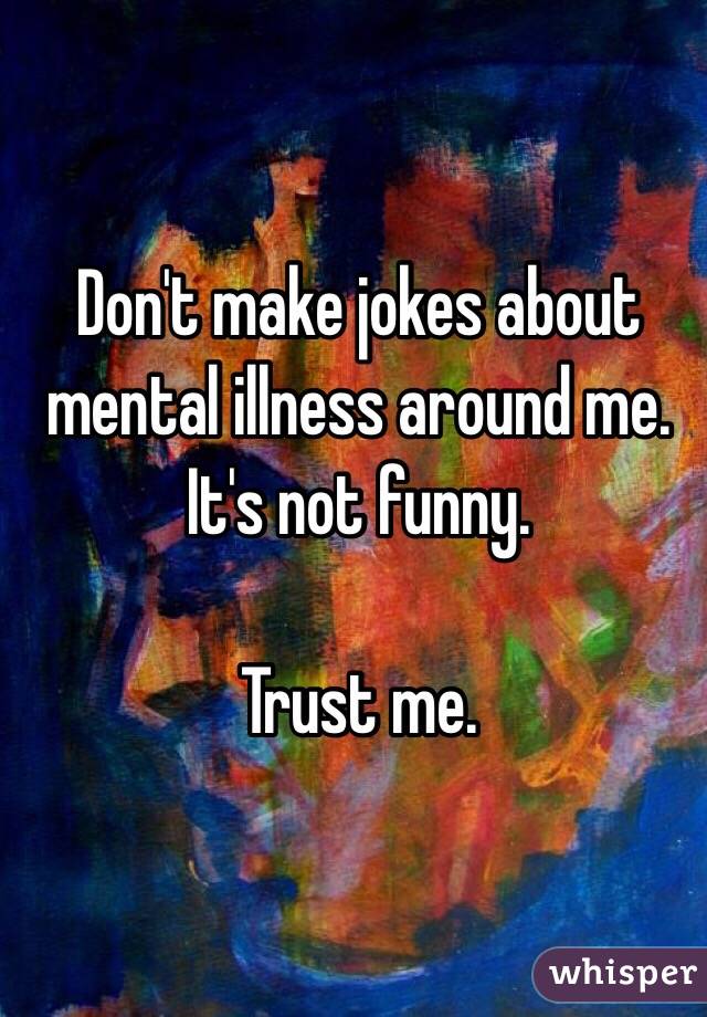 Don't make jokes about mental illness around me. 
It's not funny. 

Trust me. 
