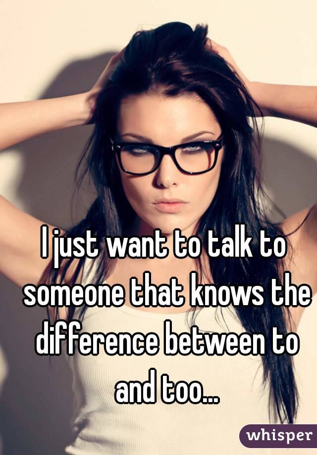 I just want to talk to someone that knows the difference between to and too...