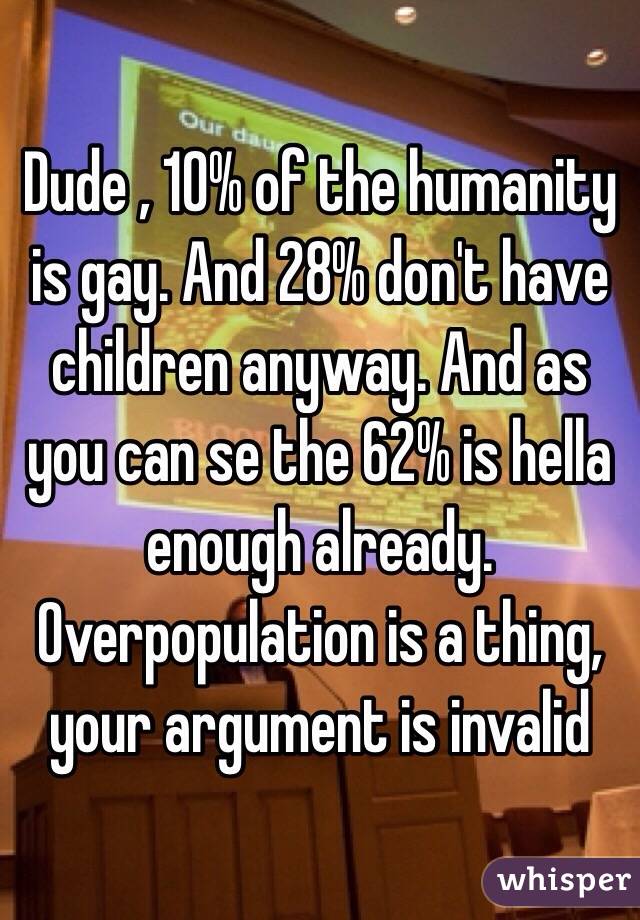 Dude , 10% of the humanity is gay. And 28% don't have children anyway. And as you can se the 62% is hella enough already. Overpopulation is a thing, your argument is invalid 