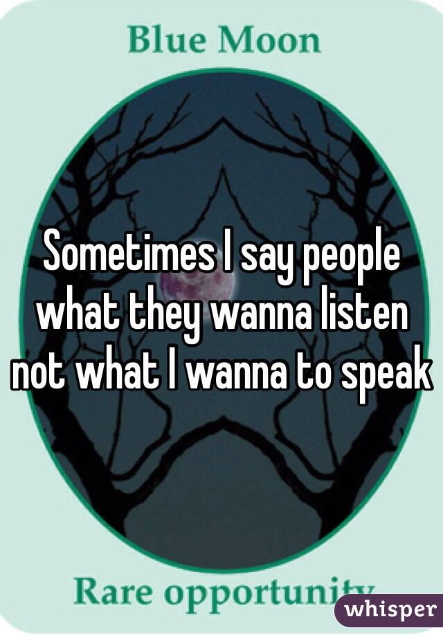 Sometimes I say people what they wanna listen not what I wanna to speak