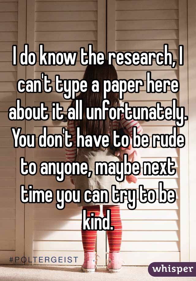 I do know the research, I can't type a paper here about it all unfortunately. You don't have to be rude to anyone, maybe next time you can try to be kind. 