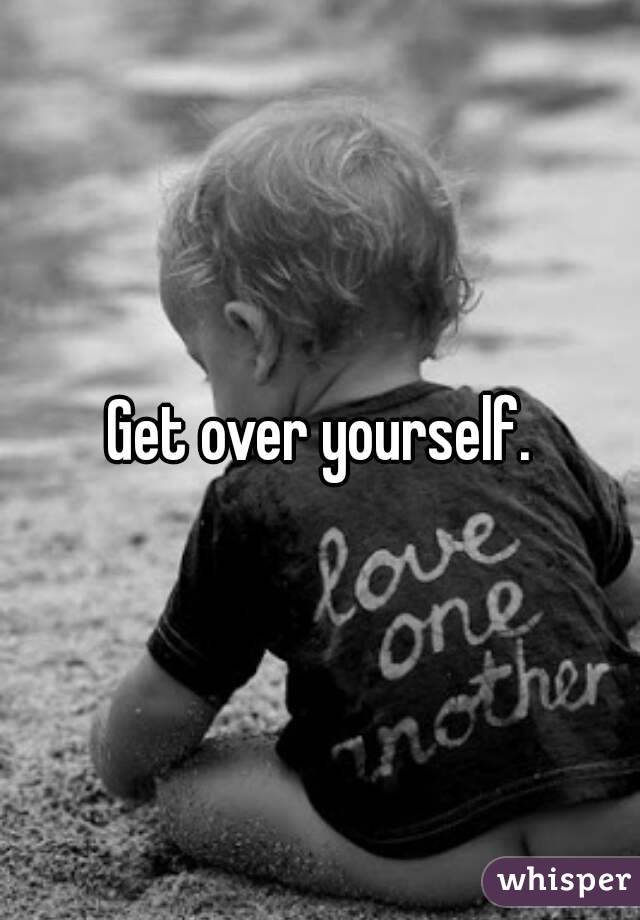 Get over yourself.