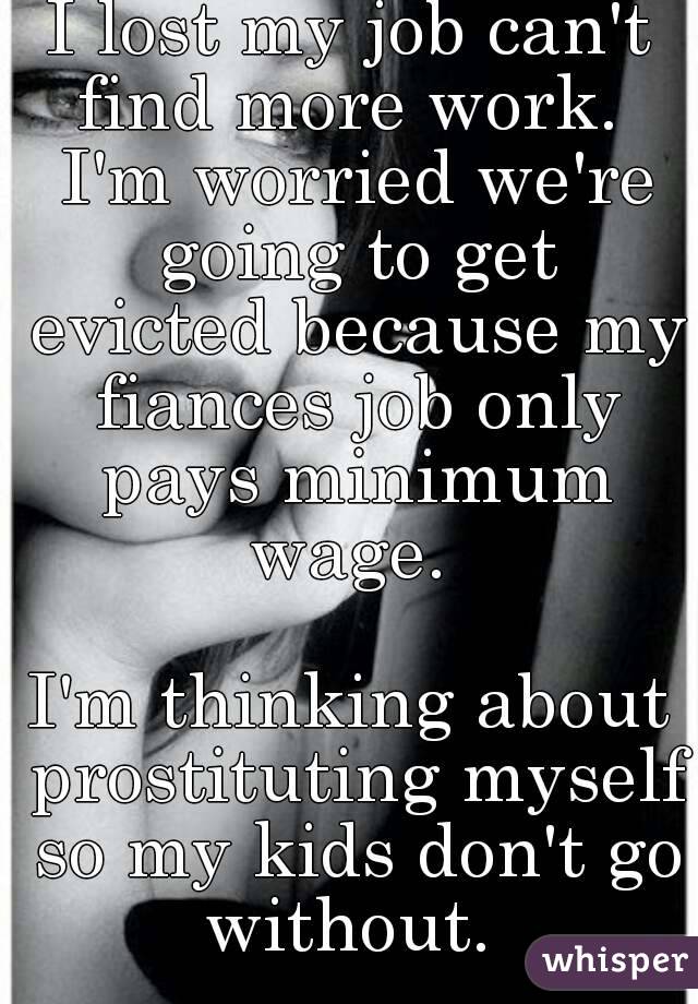 I lost my job can't find more work.  I'm worried we're going to get evicted because my fiances job only pays minimum wage. 

I'm thinking about prostituting myself so my kids don't go without. 