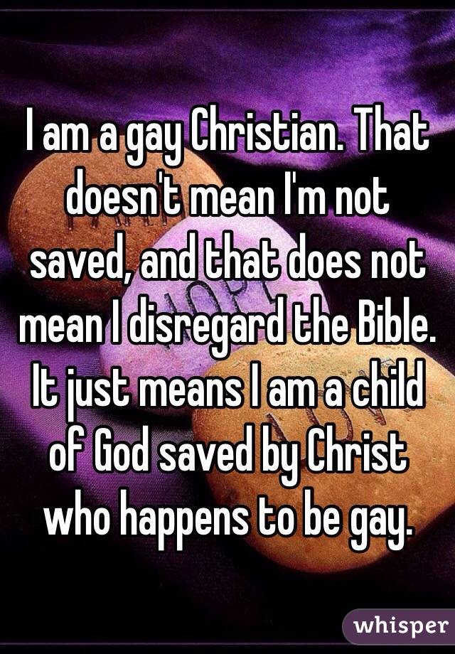 I am a gay Christian. That doesn't mean I'm not saved, and that does not mean I disregard the Bible. It just means I am a child of God saved by Christ who happens to be gay.