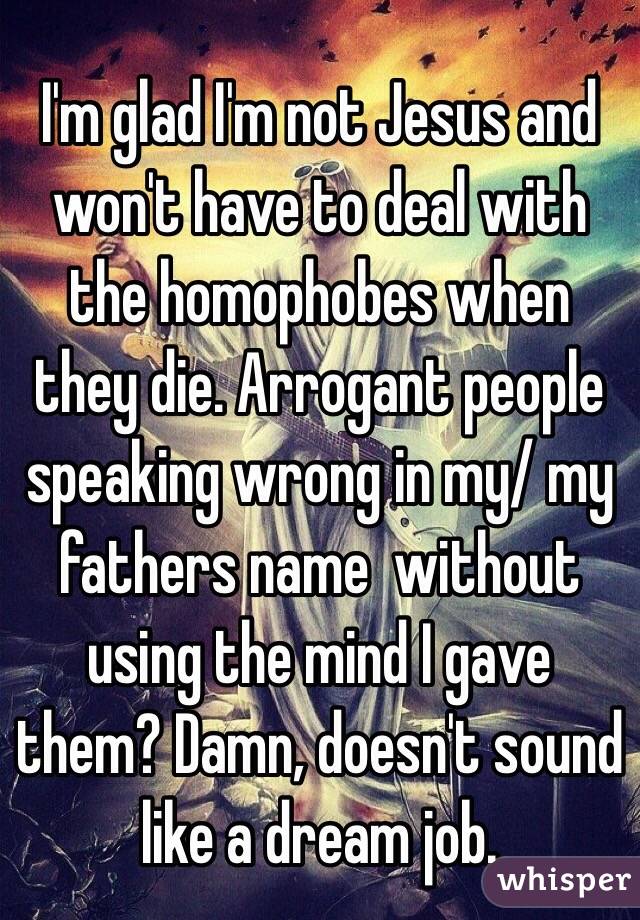 I'm glad I'm not Jesus and won't have to deal with the homophobes when they die. Arrogant people speaking wrong in my/ my fathers name  without using the mind I gave them? Damn, doesn't sound like a dream job. 