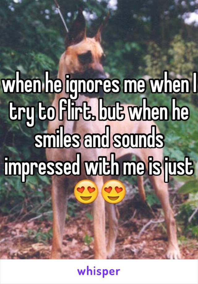 when he ignores me when I try to flirt. but when he smiles and sounds impressed with me is just 😍😍