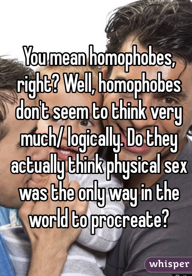 You mean homophobes, right? Well, homophobes don't seem to think very much/ logically. Do they actually think physical sex was the only way in the world to procreate?