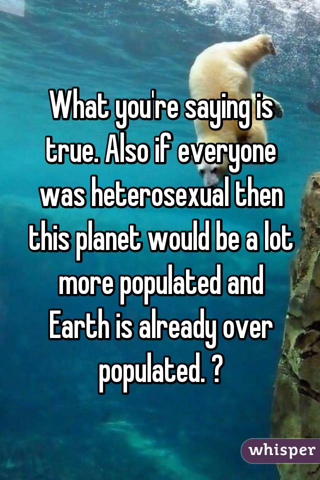 What you're saying is true. Also if everyone was heterosexual then this planet would be a lot more populated and Earth is already over populated. 😊