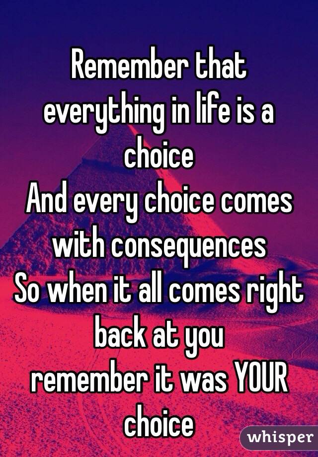Remember that everything in life is a choice 
And every choice comes with consequences 
So when it all comes right back at you 
remember it was YOUR choice 