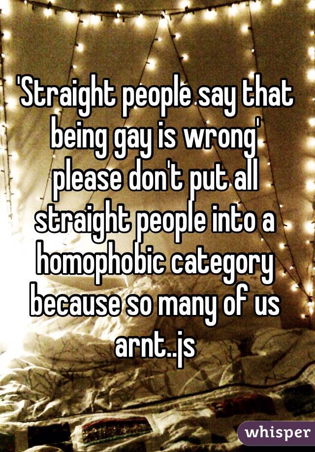 'Straight people say that being gay is wrong' 
please don't put all straight people into a homophobic category because so many of us arnt..js