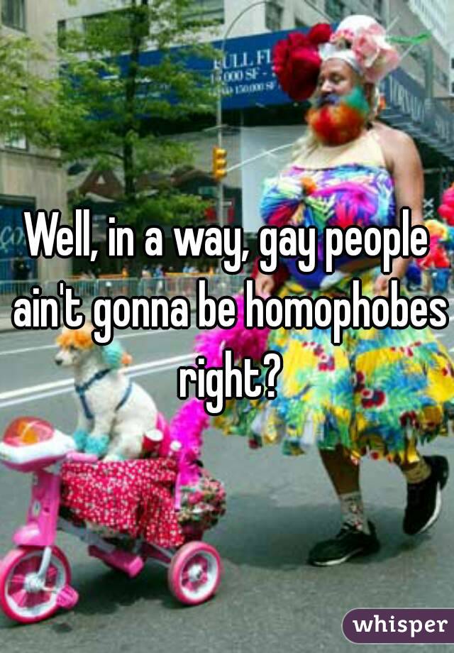 Well, in a way, gay people ain't gonna be homophobes right?