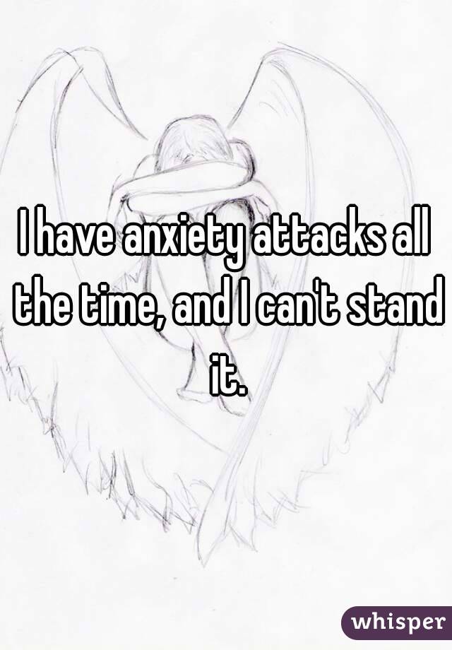 I have anxiety attacks all the time, and I can't stand it.