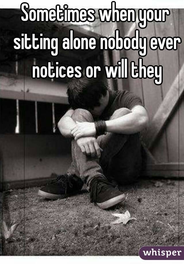 Sometimes when your sitting alone nobody ever notices or will they