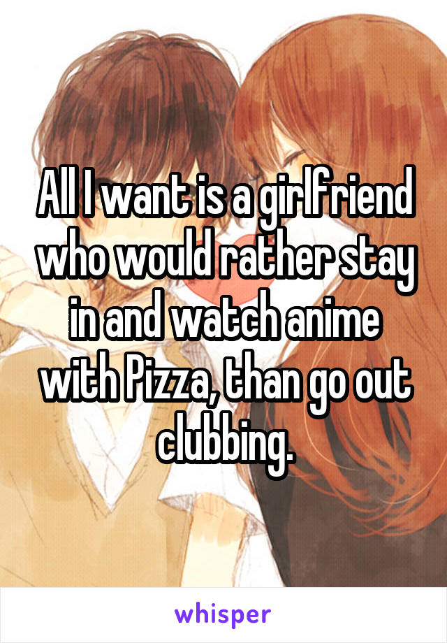 All I want is a girlfriend who would rather stay in and watch anime with Pizza, than go out clubbing.