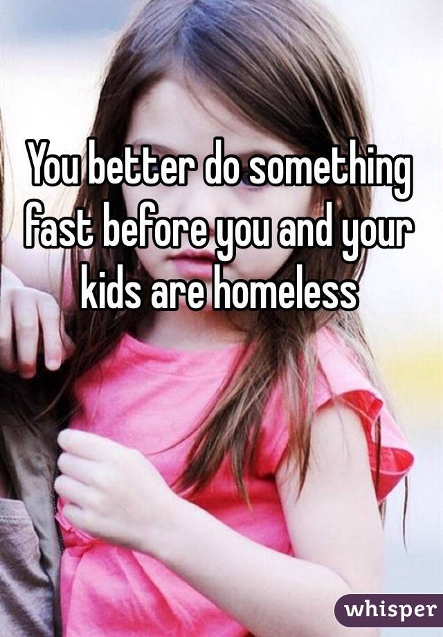 You better do something fast before you and your kids are homeless