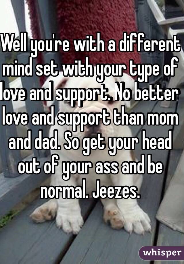 Well you're with a different mind set with your type of love and support. No better love and support than mom and dad. So get your head out of your ass and be normal. Jeezes.