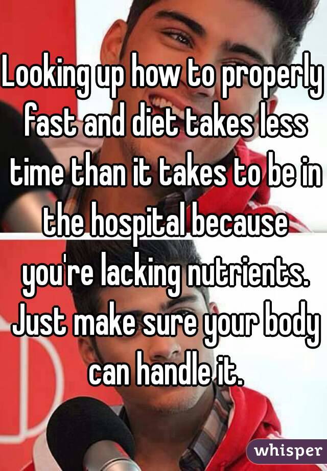 Looking up how to properly fast and diet takes less time than it takes to be in the hospital because you're lacking nutrients. Just make sure your body can handle it.