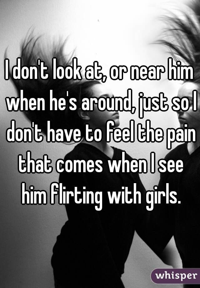 I don't look at, or near him when he's around, just so I don't have to feel the pain that comes when I see him flirting with girls.