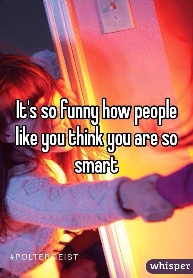 It's so funny how people like you think you are so smart 