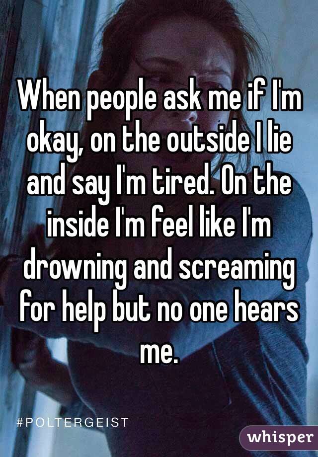When people ask me if I'm okay, on the outside I lie and say I'm tired. On the inside I'm feel like I'm drowning and screaming for help but no one hears me. 