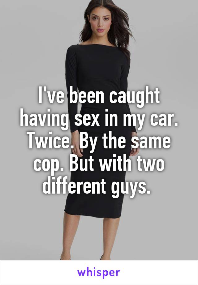 I've been caught having sex in my car. Twice. By the same cop. But with two different guys. 