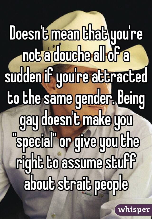 Doesn't mean that you're not a douche all of a sudden if you're attracted to the same gender. Being gay doesn't make you "special" or give you the right to assume stuff about strait people