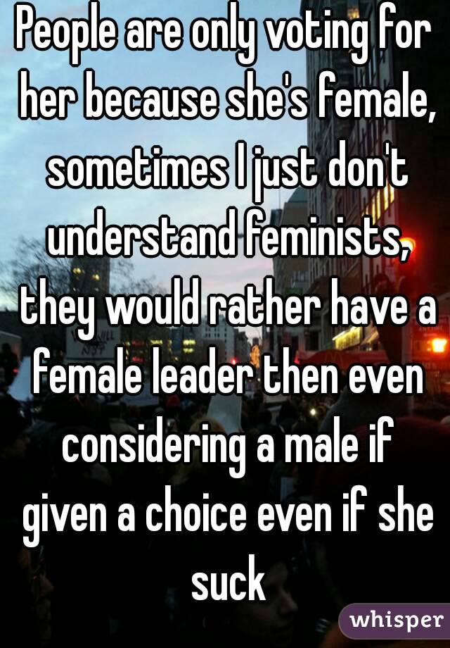 People are only voting for her because she's female, sometimes I just don't understand feminists, they would rather have a female leader then even considering a male if given a choice even if she suck