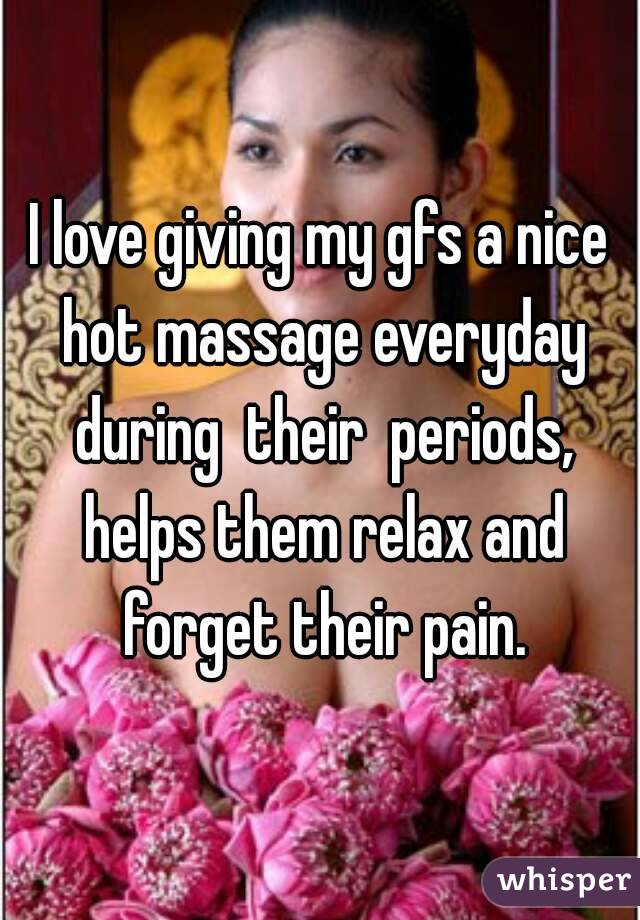 I love giving my gfs a nice hot massage everyday during  their  periods, helps them relax and forget their pain.