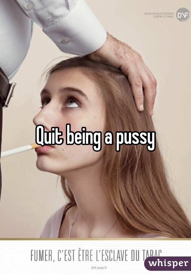 Quit being a pussy