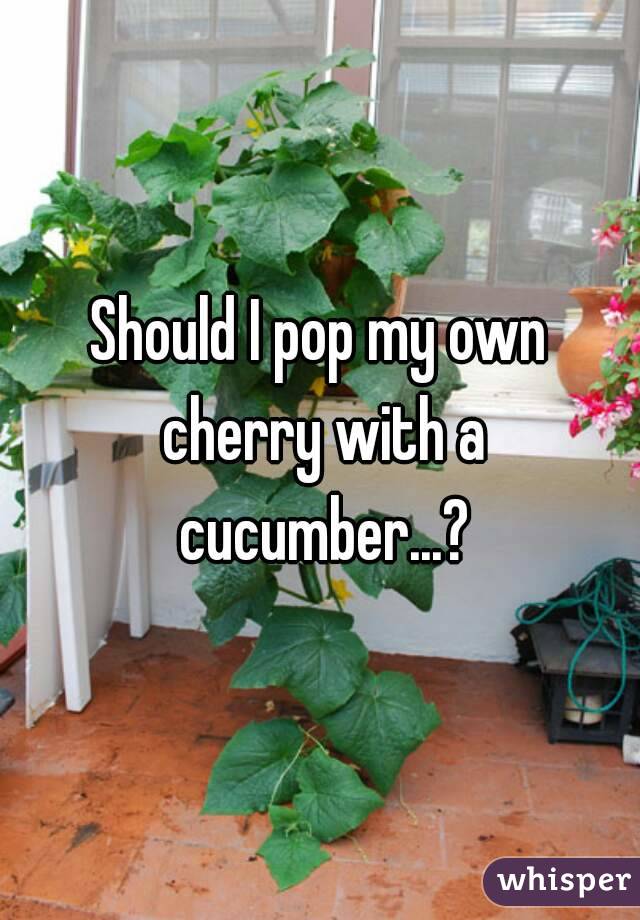 Should I pop my own cherry with a cucumber...?