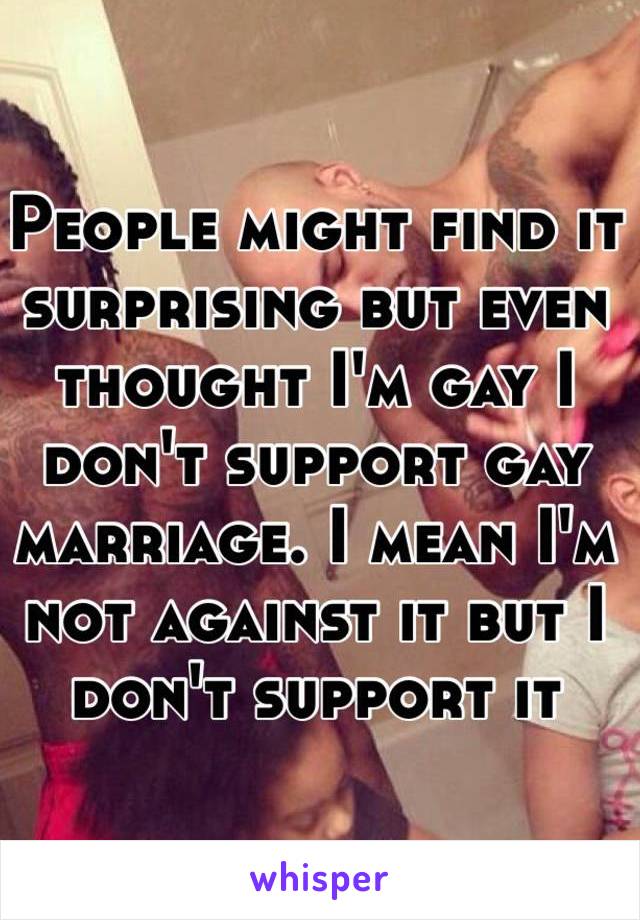 People might find it surprising but even thought I'm gay I don't support gay marriage. I mean I'm not against it but I don't support it
