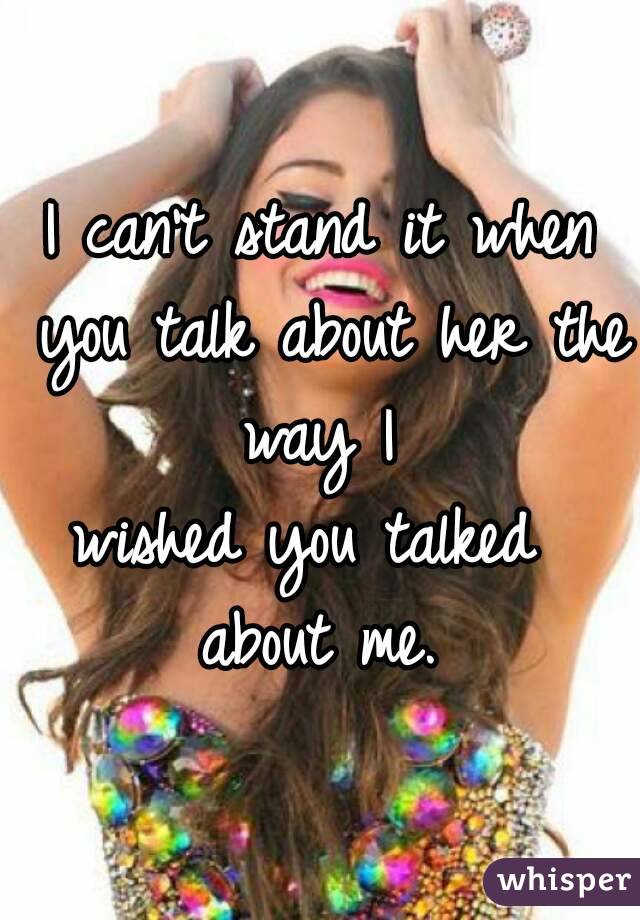 I can't stand it when you talk about her the way I 
wished you talked 
about me.