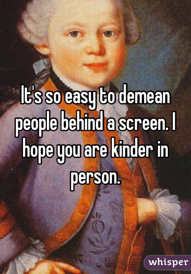 It's so easy to demean people behind a screen. I hope you are kinder in person. 