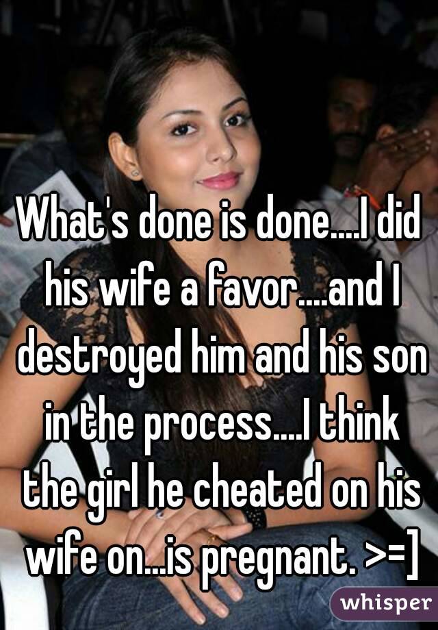 What's done is done....I did his wife a favor....and I destroyed him and his son in the process....I think the girl he cheated on his wife on...is pregnant. >=]