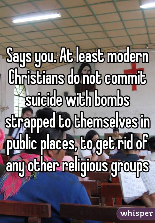Says you. At least modern Christians do not commit suicide with bombs strapped to themselves in public places, to get rid of any other religious groups