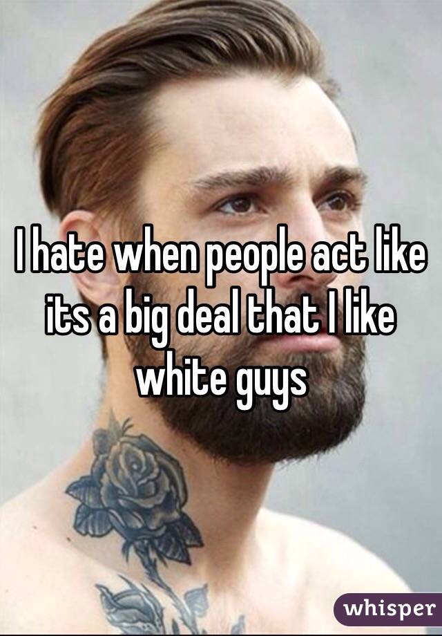 I hate when people act like its a big deal that I like white guys 