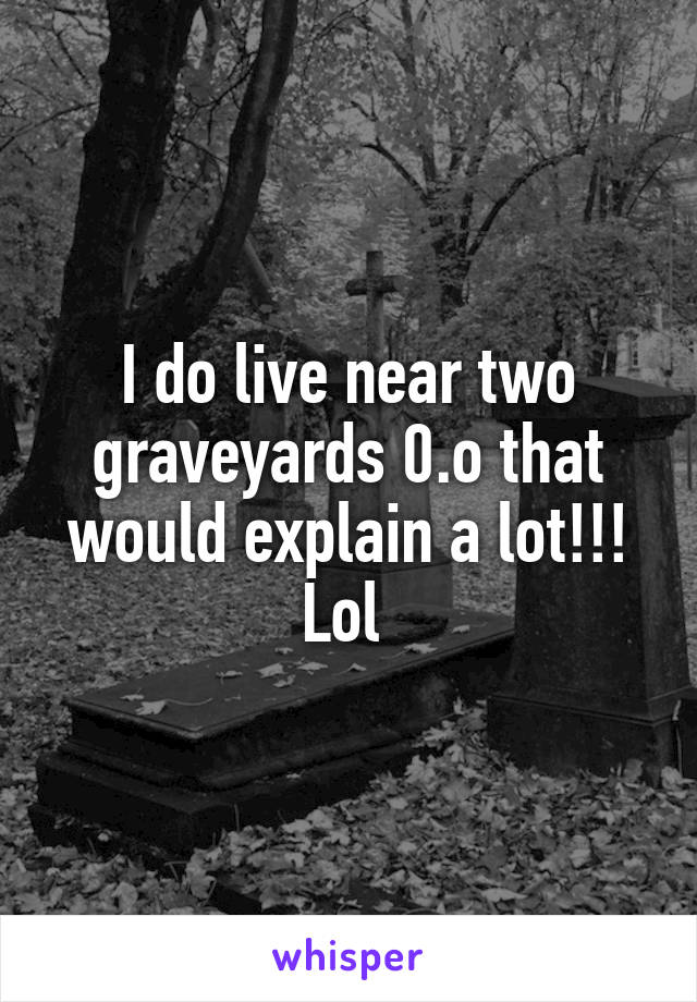 I do live near two graveyards 0.o that would explain a lot!!! Lol 