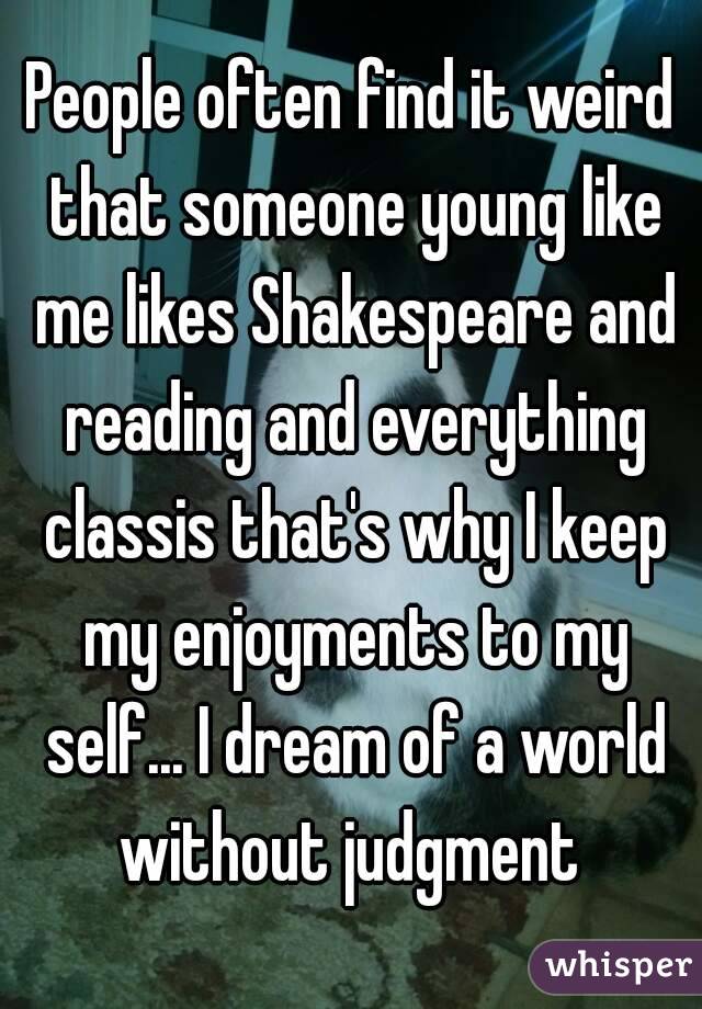 People often find it weird that someone young like me likes Shakespeare and reading and everything classis that's why I keep my enjoyments to my self... I dream of a world without judgment 