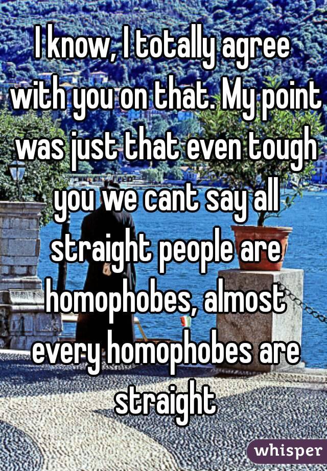 I know, I totally agree with you on that. My point was just that even tough you we cant say all straight people are homophobes, almost every homophobes are straight