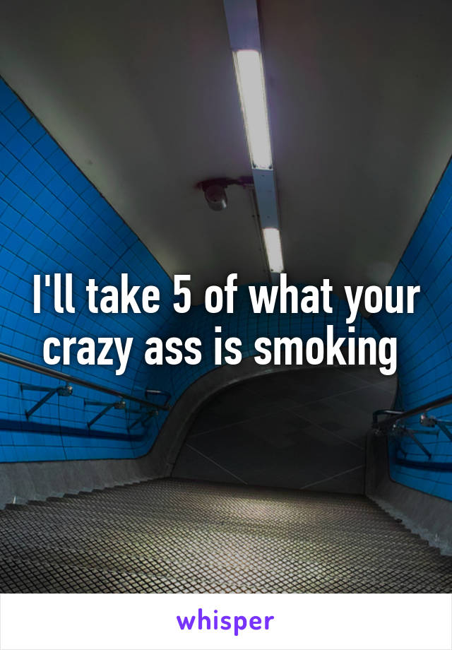 I'll take 5 of what your crazy ass is smoking 