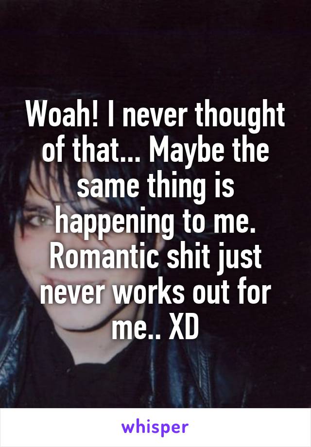 Woah! I never thought of that... Maybe the same thing is happening to me. Romantic shit just never works out for me.. XD